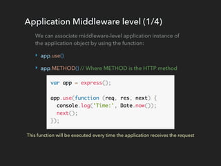 Application Middleware level (1/4)
We can associate middleware-level application instance of
the application object by using the function:
‣ app.use()
‣ app.METHOD() // Where METHOD is the HTTP method
This function will be executed every time the application receives the request
 