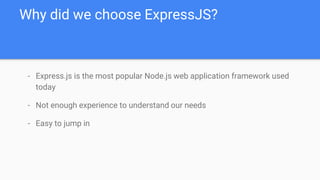 - Express.js is the most popular Node.js web application framework used
today
- Not enough experience to understand our needs
- Easy to jump in
Why did we choose ExpressJS?
 