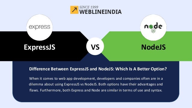 Java
VS NodeJS
ExpressJS
When it comes to web app development, developers and companies often are in a
dilemma about using ExpressJS vs NodeJS. Both options have their advantages and
flaws. Furthermore, both Express and Node are similar in terms of use and syntax.
Difference Between ExpressJS and NodeJS: Which Is A Better Option?
 