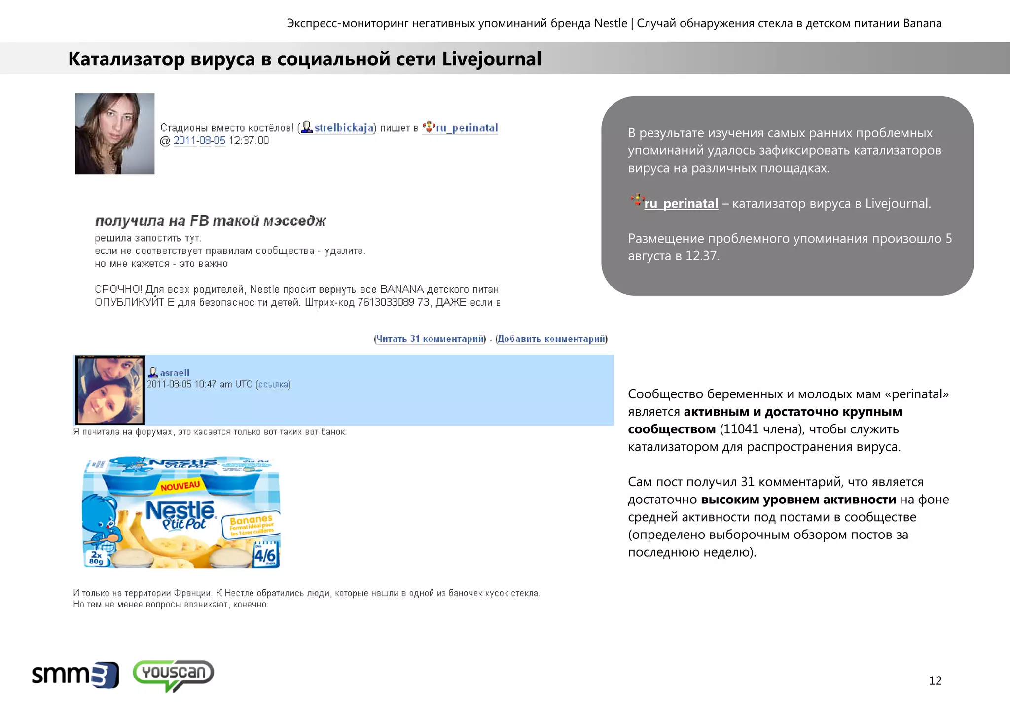 Экспресс-мониторинг негативных упоминаний бренда Nestle | Случай обнаружения стекла в детском питании Banana
12
Катализатор вируса в социальной сети Livejournal
В результате изучения самых ранних проблемных
упоминаний удалось зафиксировать катализаторов
вируса на различных площадках.
ru_perinatal – катализатор вируса в Livejournal.
Размещение проблемного упоминания произошло 5
августа в 12.37.
Сообщество беременных и молодых мам «perinatal»
является активным и достаточно крупным
сообществом (11041 члена), чтобы служить
катализатором для распространения вируса.
Сам пост получил 31 комментарий, что является
достаточно высоким уровнем активности на фоне
средней активности под постами в сообществе
(определено выборочным обзором постов за
последнюю неделю).
 