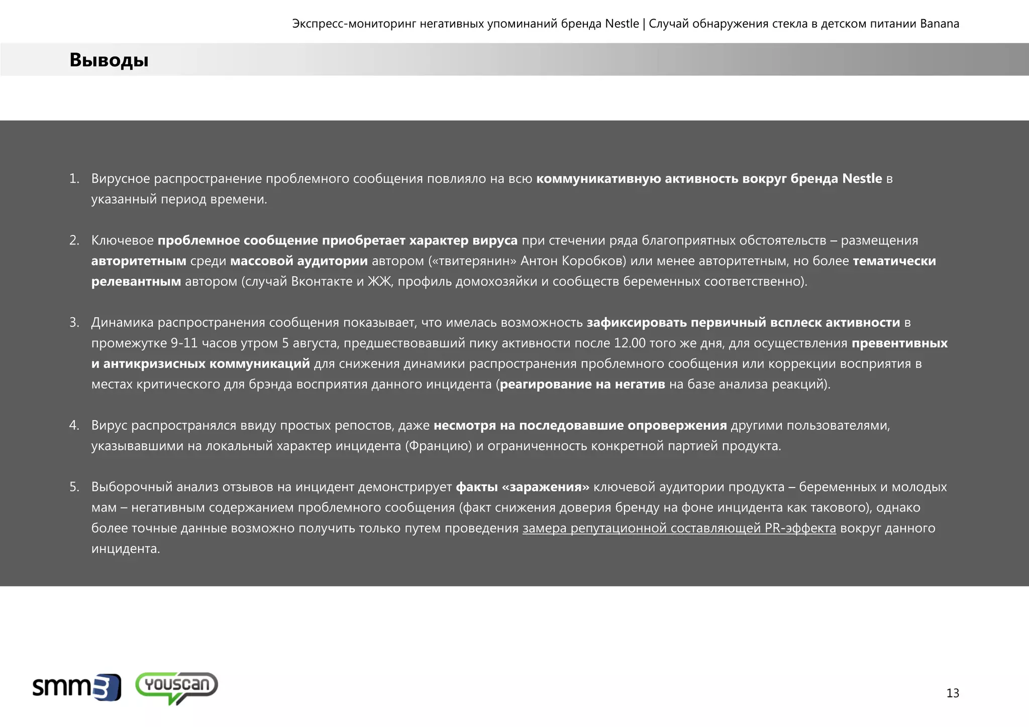 Экспресс-мониторинг негативных упоминаний бренда Nestle | Случай обнаружения стекла в детском питании Banana
13
Выводы
1. Вирусное распространение проблемного сообщения повлияло на всю коммуникативную активность вокруг бренда Nestle в
указанный период времени.
2. Ключевое проблемное сообщение приобретает характер вируса при стечении ряда благоприятных обстоятельств – размещения
авторитетным среди массовой аудитории автором («твитерянин» Антон Коробков) или менее авторитетным, но более тематически
релевантным автором (случай Вконтакте и ЖЖ, профиль домохозяйки и сообществ беременных соответственно).
3. Динамика распространения сообщения показывает, что имелась возможность зафиксировать первичный всплеск активности в
промежутке 9-11 часов утром 5 августа, предшествовавший пику активности после 12.00 того же дня, для осуществления превентивных
и антикризисных коммуникаций для снижения динамики распространения проблемного сообщения или коррекции восприятия в
местах критического для брэнда восприятия данного инцидента (реагирование на негатив на базе анализа реакций).
4. Вирус распространялся ввиду простых репостов, даже несмотря на последовавшие опровержения другими пользователями,
указывавшими на локальный характер инцидента (Францию) и ограниченность конкретной партией продукта.
5. Выборочный анализ отзывов на инцидент демонстрирует факты «заражения» ключевой аудитории продукта – беременных и молодых
мам – негативным содержанием проблемного сообщения (факт снижения доверия бренду на фоне инцидента как такового), однако
более точные данные возможно получить только путем проведения замера репутационной составляющей PR-эффекта вокруг данного
инцидента.
 