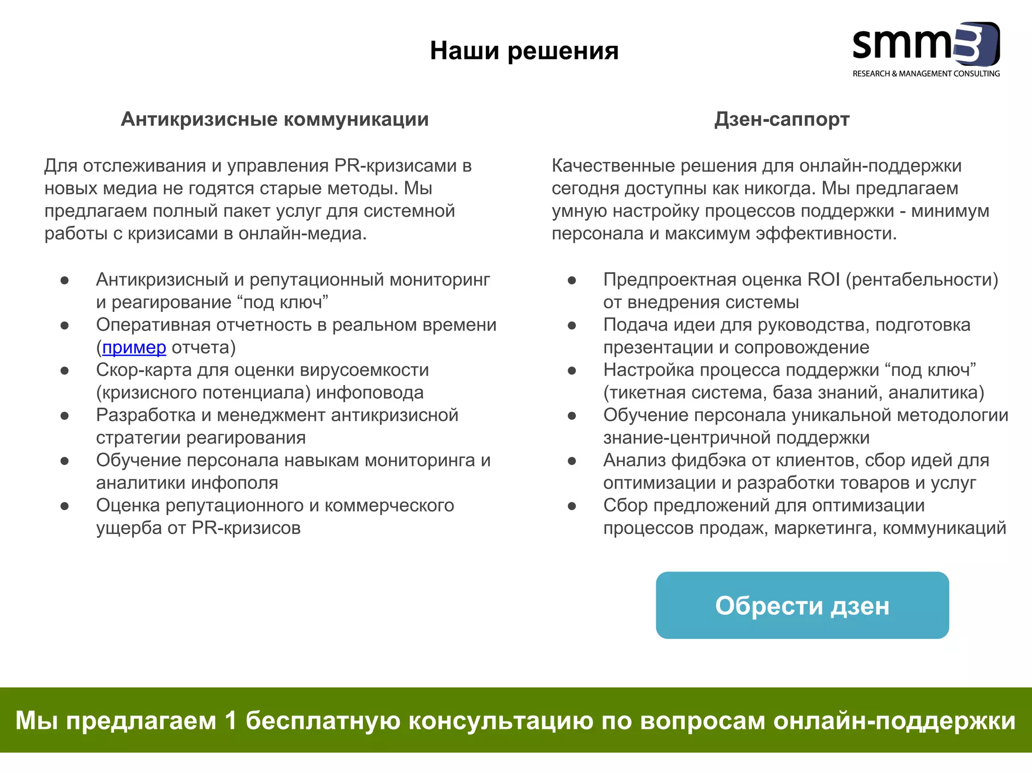 Антикризисные коммуникации
Для отслеживания и управления PR-кризисами в
новых медиа не годятся старые методы. Мы
предлагаем полный пакет услуг для системной
работы с кризисами в онлайн-медиа.
● Антикризисный и репутационный мониторинг
и реагирование “под ключ”
● Оперативная отчетность в реальном времени
(пример отчета)
● Скор-карта для оценки вирусоемкости
(кризисного потенциала) инфоповода
● Разработка и менеджмент антикризисной
стратегии реагирования
● Обучение персонала навыкам мониторинга и
аналитики инфополя
● Оценка репутационного и коммерческого
ущерба от PR-кризисов
Наши решения
Мы предлагаем 1 бесплатную консультацию по вопросам онлайн-поддержки
Обрести дзен
Дзен-саппорт
Качественные решения для онлайн-поддержки
сегодня доступны как никогда. Мы предлагаем
умную настройку процессов поддержки - минимум
персонала и максимум эффективности.
● Предпроектная оценка ROI (рентабельности)
от внедрения системы
● Подача идеи для руководства, подготовка
презентации и сопровождение
● Настройка процесса поддержки “под ключ”
(тикетная система, база знаний, аналитика)
● Обучение персонала уникальной методологии
знание-центричной поддержки
● Анализ фидбэка от клиентов, сбор идей для
оптимизации и разработки товаров и услуг
● Сбор предложений для оптимизации
процессов продаж, маркетинга, коммуникаций
 