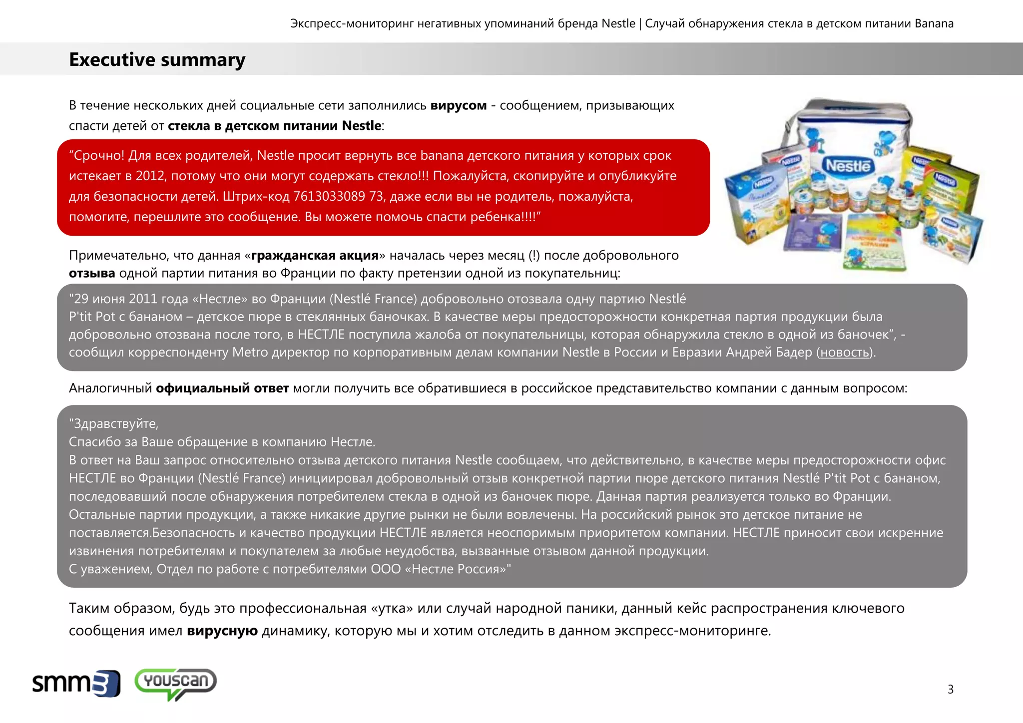 Экспресс-мониторинг негативных упоминаний бренда Nestle | Случай обнаружения стекла в детском питании Banana
3
Executive summary
В течение нескольких дней социальные сети заполнились вирусом - сообщением, призывающих
спасти детей от стекла в детском питании Nestle:
“Срочно! Для всех родителей, Nestle просит вернуть все banana детского питания у которых срок
истекает в 2012, потому что они могут содержать стекло!!! Пожалуйста, скопируйте и опубликуйте
для безопасности детей. Штрих-код 7613033089 73, даже если вы не родитель, пожалуйста,
помогите, перешлите это сообщение. Вы можете помочь спасти ребенка!!!!”
Примечательно, что данная «гражданская акция» началась через месяц (!) после добровольного
отзыва одной партии питания во Франции по факту претензии одной из покупательниц:
"29 июня 2011 года «Нестле» во Франции (Nestlé France) добровольно отозвала одну партию Nestlé
P'tit Pot с бананом – детское пюре в стеклянных баночках. В качестве меры предосторожности конкретная партия продукции была
добровольно отозвана после того, в НЕСТЛЕ поступила жалоба от покупательницы, которая обнаружила стекло в одной из баночек”, -
сообщил корреспонденту Metro директор по корпоративным делам компании Nestle в России и Евразии Андрей Бадер (новость).
Аналогичный официальный ответ могли получить все обратившиеся в российское представительство компании с данным вопросом:
"Здравствуйте,
Спасибо за Ваше обращение в компанию Нестле.
В ответ на Ваш запрос относительно отзыва детского питания Nestle сообщаем, что действительно, в качестве меры предосторожности офис
НЕСТЛЕ во Франции (Nestlé France) инициировал добровольный отзыв конкретной партии пюре детского питания Nestlé P'tit Pot с бананом,
последовавший после обнаружения потребителем стекла в одной из баночек пюре. Данная партия реализуется только во Франции.
Остальные партии продукции, а также никакие другие рынки не были вовлечены. На российский рынок это детское питание не
поставляется.Безопасность и качество продукции НЕСТЛЕ является неоспоримым приоритетом компании. НЕСТЛЕ приносит свои искренние
извинения потребителям и покупателем за любые неудобства, вызванные отзывом данной продукции.
С уважением, Отдел по работе с потребителями ООО «Нестле Россия»"
Таким образом, будь это профессиональная «утка» или случай народной паники, данный кейс распространения ключевого
сообщения имел вирусную динамику, которую мы и хотим отследить в данном экспресс-мониторинге.
 