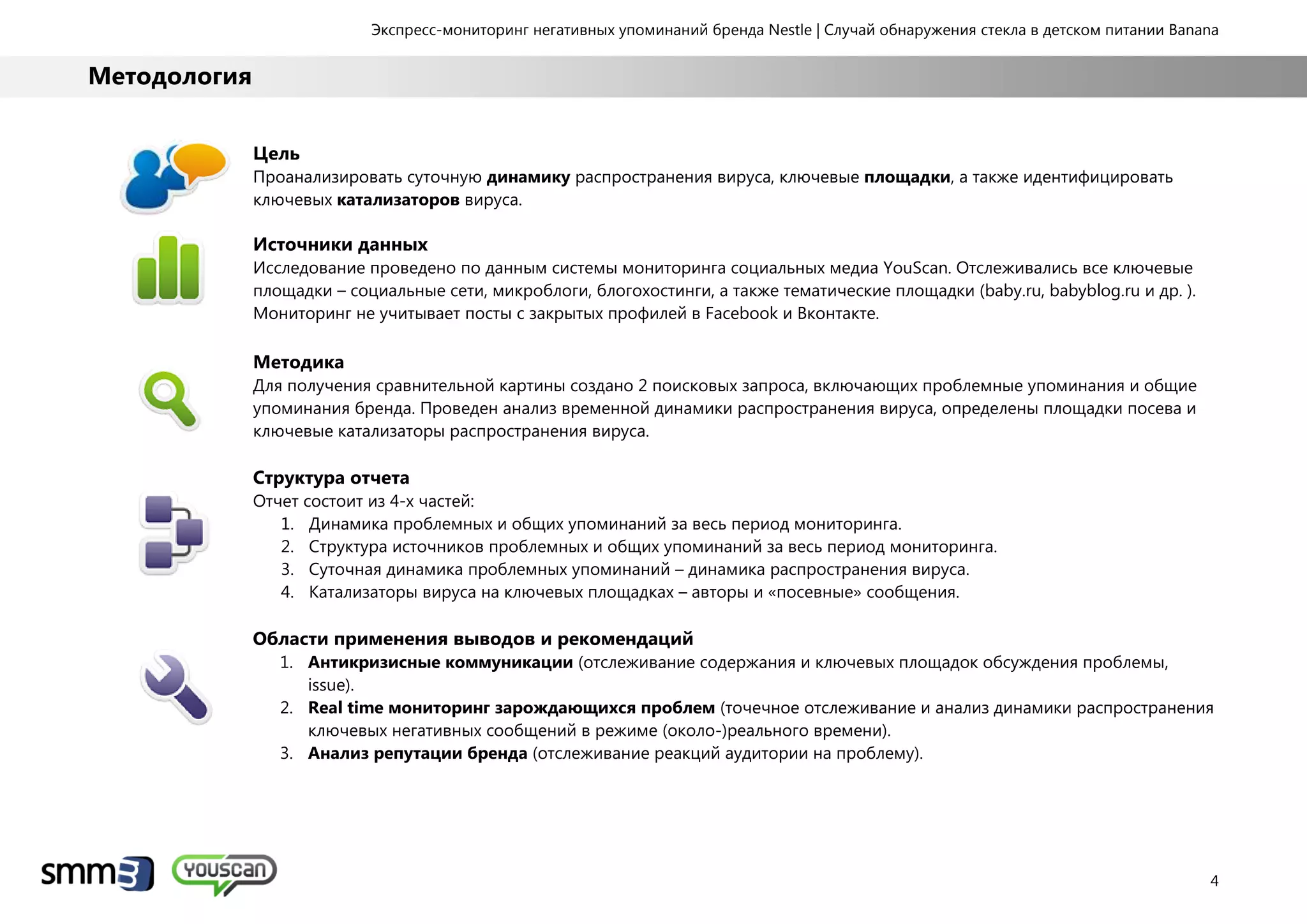Экспресс-мониторинг негативных упоминаний бренда Nestle | Случай обнаружения стекла в детском питании Banana
4
Методология
Цель
Проанализировать суточную динамику распространения вируса, ключевые площадки, а также идентифицировать
ключевых катализаторов вируса.
Источники данных
Исследование проведено по данным системы мониторинга социальных медиа YouScan. Отслеживались все ключевые
площадки – социальные сети, микроблоги, блогохостинги, а также тематические площадки (baby.ru, babyblog.ru и др. ).
Мониторинг не учитывает посты с закрытых профилей в Facebook и Вконтакте.
Методика
Для получения сравнительной картины создано 2 поисковых запроса, включающих проблемные упоминания и общие
упоминания бренда. Проведен анализ временной динамики распространения вируса, определены площадки посева и
ключевые катализаторы распространения вируса.
Структура отчета
Отчет состоит из 4-х частей:
1. Динамика проблемных и общих упоминаний за весь период мониторинга.
2. Структура источников проблемных и общих упоминаний за весь период мониторинга.
3. Суточная динамика проблемных упоминаний – динамика распространения вируса.
4. Катализаторы вируса на ключевых площадках – авторы и «посевные» сообщения.
Области применения выводов и рекомендаций
1. Антикризисные коммуникации (отслеживание содержания и ключевых площадок обсуждения проблемы,
issue).
2. Real time мониторинг зарождающихся проблем (точечное отслеживание и анализ динамики распространения
ключевых негативных сообщений в режиме (около-)реального времени).
3. Анализ репутации бренда (отслеживание реакций аудитории на проблему).
 