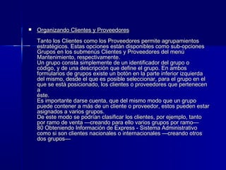    Organizando Clientes y Proveedores
    Tanto los Clientes como los Proveedores permite agrupamientos
    estratégicos. Estas opciones están disponibles como sub-opciones
    Grupos en los submenús Clientes y Proveedores del menú
    Mantenimiento, respectivamente.
    Un grupo consta simplemente de un identificador del grupo o
    código, y de una descripción que define el grupo. En ambos
    formularios de grupos existe un botón en la parte inferior izquierda
    del mismo, desde el que es posible seleccionar, para el grupo en el
    que se está posicionado, los clientes o proveedores que pertenecen
    a
    éste.
    Es importante darse cuenta, que del mismo modo que un grupo
    puede contener a más de un cliente o proveedor, estos pueden estar
    asignados a varios grupos.
    De este modo se podrían clasificar los clientes, por ejemplo, tanto
    por ramo de venta —creando para ello varios grupos por ramo—
    80 Obteniendo Información de Express - Sistema Administrativo
    como si son clientes nacionales o internacionales —creando otros
    dos grupos—
 