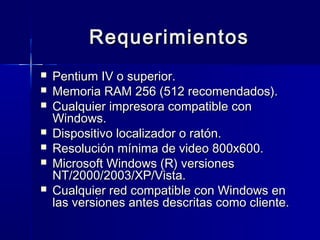 Requerimientos
   Pentium IV o superior.
   Memoria RAM 256 (512 recomendados).
   Cualquier impresora compatible con
    Windows.
   Dispositivo localizador o ratón.
   Resolución mínima de video 800x600.
   Microsoft Windows (R) versiones
    NT/2000/2003/XP/Vista.
   Cualquier red compatible con Windows en
    las versiones antes descritas como cliente.
 
