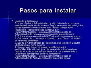 Pasos para Instalar
   Iniciando la Instalación
    Express - Sistema Administrativo ha sido dotado de un proceso
    sencillo de instalación de sistema. Según sea su necesidad siga los
    pasos descritos a continuación para realizar la instalación.
    Instalación Tradicional desde Windows 3.1x
    Para instalar Express - Sistema Administrativo desde el
    Administrador de Programas proceda de la siguiente forma:
    1. Entre al sistema operativo MS-Windows® como de costumbre.
    2. Coloque el disco del sistema rotulado como “Disco 1 - Instalar”
    en la unidad que desee.
    3. Desde el Administrador de Programas, elija la opción Ejecutar
    ubicada bajo el menú Archivo.
    4. Una vez que aparezca la caja de diálogo escriba
    «A:INSTALAR» si introdujo el disquete en la unidad de disco
    flexible «A:», de no ser así, sustituya «A:» por el nombre de la
    unidad que corresponda al de su computador.
    Para instalar Express - Sistema Administrativo desde el
    Administrador de Archivos realice los siguientes pasos:
 