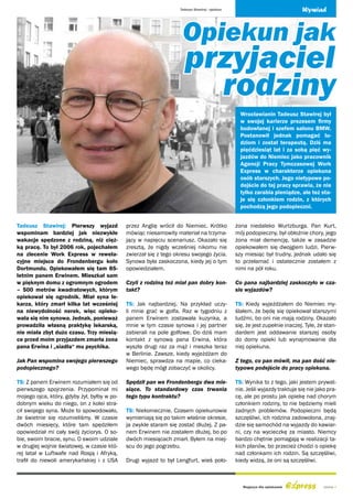 Tadeusz Stawirej - opiekun                                Wywiad



                                                                    Opiekun jak
                                                                     przyjaciel
                                                                       rodziny
                                                                                                  Wrocławianin Tadeusz Stawirej był
                                                                                                  w swojej karierze prezesem firmy
                                                                                                  budowlanej i szefem salonu BMW.
                                                                                                  Postanowił jednak pomagać lu-
                                                                                                  dziom i został terapeutą. Dziś ma
                                                                                                  pięćdziesiąt lat i za sobą pięć wy-
                                                                                                  jazdów do Niemiec jako pracownik
                                                                                                  Agencji Pracy Tymczasowej Work
                                                                                                  Express w charakterze opiekuna
                                                                                                  osób starszych. Jego nietypowe po-
                                                                                                  dejście do tej pracy sprawia, że nie
                                                                                                  tylko zarabia pieniądze, ale też sta-
                                                                                                  je się członkiem rodzin, z których
                                                                                                  pochodzą jego podopieczni.


Tadeusz Stawirej: Pierwszy wyjazd            przez Anglię wrócił do Niemiec. Krótko             żona niedaleko Wurtzburga. Pan Kurt,
wspominam bardziej jak niezwykłe             mówiąc niesamowity materiał na trzyma-             mój podopieczny, był obłożnie chory, jego
wakacje spędzone z rodziną, niż cięż-        jący w napięciu scenariusz. Okazało się            żona miał demencję, także w zasadzie
ką pracę. To był 2006 rok, pojechałem        zresztą, że nigdy wcześniej nikomu nie             opiekowałem się dwojgiem ludzi. Pierw-
na zlecenie Work Express w rewela-           zwierzał się z tego okresu swojego życia.          szy miesiąc był trudny, jednak udało się
cyjne miejsce do Frondenbergu koło           Synowa była zaskoczona, kiedy jej o tym            to przełamać i ostatecznie zostałem z
Dortmundu. Opiekowałem się tam 85-           opowiedziałem.                                     nimi na pół roku.
letnim panem Erwinem. Mieszkał sam
w pięknym domu z ogromnym ogrodem            Czyli z rodziną też miał pan dobry kon-            Co pana najbardziej zaskoczyło w cza-
– 500 metrów kwadratowych, którym            takt?                                              sie wyjazdów?
opiekował się ogrodnik. Miał syna le-
karza, który zmarł kilka lat wcześniej       TS: Jak najbardziej. Na przykład uczy-             TS: Kiedy wyjeżdżałem do Niemiec my-
na niewydolność nerek, więc opieko-          li mnie grać w golfa. Raz w tygodniu z             ślałem, że będę się opiekował starszymi
wała się nim synowa. Jednak, ponieważ        panem Erwinem zostawała kuzynka, a                 ludźmi, bo oni nie mają rodziny. Okazało
prowadziła własną praktykę lekarską,         mnie w tym czasie synowa i jej partner             się, że jest zupełnie inaczej. Tyle, że stan-
nie miała zbyt dużo czasu. Trzy miesią-      zabierali na pole golfowe. Do dziś mam             dardem jest oddawanie starszej osoby
ce przed moim przyjazdem zmarła żona         kontakt z synową pana Erwina, która                do domy opieki lub wynajmowanie dla
pana Erwina i „siadła“ mu psychika.          wyszła drugi raz za mąż i meszka teraz             niej opiekuna.
                                             w Berlinie. Zawsze, kiedy wyjeżdżam do
Jak Pan wspomina swojego pierwszego          Niemiec, sprawdza na mapie, co cieka-              Z tego, co pan mówił, ma pan dość nie-
podopiecznego?                               wego będę mógł zobaczyć w okolicy.                 typowe podejście do pracy opiekuna.

TS: Z panem Erwinem rozumiałem się od        Spędził pan we Frondenbergu dwa mie-               TS: Wynika to z tego, jaki jestem prywat-
pierwszego spojrzenia. Przypominał mi        siące. To standardowy czas trwania                 nie. Jeśli wyjazdy traktuje się nie jako pra-
mojego ojca, który, gdyby żył, byłby w po-   tego typu kontraktu?                               cę, ale po prostu jak opiekę nad chorym
dobnym wieku do niego, on z kolei stra-                                                         członkiem rodziny, to nie będziemy mieli
cił swojego syna. Może to spowodowało,       TS: Niekoniecznie. Czasem opiekunowie              żadnych problemów. Podopieczni będą
że świetnie się rozumieliśmy. W czasie       wymieniają się po takim właśnie okresie,           szczęśliwi, ich rodzina zadowolona, znaj-
dwóch miesięcy, które tam spędziłem          ja zwykle staram się zostać dłużej. Z pa-          dzie się samochód na wyjazdy do kawiar-
opowiedział mi cały swój życiorys. O so-     nem Erwinem nie zostałem dłużej, bo po             ni, czy na wycieczkę za miasto. Niemcy
bie, swoim bracie, synu. O swoim udziale     dwóch miesiącach zmarł. Byłem na miej-             bardzo chętnie pomagają w realizacji ta-
w drugiej wojnie światowej, w czasie któ-    scu do jego pogrzebu.                              kich planów, bo przecież chodzi o opiekę
rej latał w Luftwafe nad Rosją i Afryką,                                                        nad członkami ich rodzin. Są szczęśliwi,
trafił do niewoli amerykańskiej i z USA      Drugi wyjazd to był Lengfurt, wieś poło-           kiedy widzą, że oni są szczęśliwi.



                                                                                                   Magazyn dla opiekunek               strona 3
 