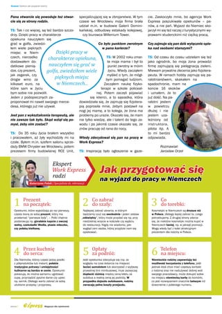 Wywiad: Opiekun jak przyjaciel rodziny




Pana otwarcie się powoduje też otwar-                      specjalizującej się w zbrojarstwie. W tym       cie. Zaskoczyło mnie, bo agencja Work
cie się ze strony rodzin.                                  czasie we Wrocławiu moja firma brała            Express poszukiwała opiekunów – pa-
                                                           udział m.in. w budowie Galerii Domini-          nów, a nie pań. Wyjazd do Niemiec sko-
TS: Tak i co więcej, są też bardzo szczo-                  kańskiej, odbudowy estakady kolejowej,          jarzył mi się też raczej z turystycznymi wy-
drzy. Dzięki pracy w charakterze                             czy biurowca Millenium Tower.                 prawami studenckimi niż ciężką pracą.
opiekuna nauczyłem się
grać w golfa, zwiedzi-                                Co było punktem zwrotnym                             Czy zajmuje się pan dziś wyłącznie opie-
łem wiele pięknych                                       w pana karierze?                                  ka nad osobami starszymi?
miejsc w Niem-                Dzięki pracy w
czech, nierzadko         charakterze opiekuna,              TS: W 2002 roku zmar-                          TS: Od czasu do czasu udzielam się też
dostawałem do-                                               ła moja mama i był to                         jako ogrodnik, bo moja żona prowadzi
datkowe pienią-          nauczyłem się grać w                punkt zwrotny w moim                          firmę zajmującą się pielęgnacją zieleni.
dze, czy prezent,       golfa, zwiedziłem wiele              życiu. Wtedy zacząłem                         Miewam prywatne zlecenia jako fizjotera-
jak zegarek, czy                                            myśleć o tym, że mógł-                         peuta. W ramach hobby zajmuję się pa-
drogie wino za
                             pięknych miejsc               bym pomagać ludziom.                            ralotniarstwem, skakałem na
kilkaset euro, na             w Niemczech...              Zacząłem naukę fizyko-                           spadochronie, mam na
które sam w życiu                                       terapii w szkole policeal-                         koncie 16 skoków
bym sobie nie pozwolił.                              nej. Potem zaczęli pojawiać                           i uznałem, że to
Jeden z podopiecznych za-                        się klienci, a to sąsiadka, która                         już dość. Na pa-
proponował mi nawet swojego merce-        dowiedziała się, że zajmuję się fizjotera-                       ralotni jestem
desa, którego już nie używał.             pią poprosiła mnie, żebym postawił na                            w powietrzu
                                          nogi jej mamę, a to kolega, że żona ma                           dłużej i nie
Jest pan z wykształcenia terapeutą, ale problemy po urazie. Okazało się, że mam                            jestem uza-
nie zawsze tak było. Skąd wziął się po- nie tylko wiedzę, ale i talent do tego za-                         leżniony od
mysł, żeby nim zostać?                    wodu i po jakimś czasie okazało się, że                          instruktora,
                                          znów pracuję od rana do nocy.                                    pilota itp. A
TS: Do 35 roku życia brałem wszystko                                                                       to mi bardzo
i pracowałem, aż żyły wychodziły mi na Wtedy zdecydował się pan na pracę w                                 odpowiada.
czole. Byłem m.in. szefem salonu sprze- Work Express?
daży BMW Chrysler we Wrocławiu, potem                                                                              Rozmawiał:
prezesem firmy budowlanej RCE Unit, TS: Inspiracją było ogłoszenie w gaze-                                         Jarosław Orzeł


                                         Ekspert
                                         Work Express                     Jak przygotować się

   1 Prezent                                                 2                                               3
                                         radzi
                   Katarzyna Polak | Specjalista ds. rekrutacji
                                                                          na wyjazd do pracy w Niemczech


                                                                    Co zabrać                                       Co
     na początek:                                                   do szafy:                                       do torebki:
   Opiekunki, które wyjeżdżają po raz pierwszy,              Najlepiej zabrać ubrania, w których             Kosmetyki w Niemczech są droższe niż
   często biorą ze sobą prezent, który ma                    będziemy czuć się swobodnie i jeden zestaw      w Polsce, dlatego lepiej zabrać to, czego
   przełamać “pierwsze lody”. – Polki chętnie               „odświętny“, który może przydać się np. przy     potrzebujemy. Z drugiej strony zdarza
   podarowują np. góralskie kapcie z owczej                  niedzielnej wizycie w kościele czy wyjściu      się, że niektóre kosmetyki można kupić w




   4 Przez kuchnię                                           5 za podróż:                                    6 Telefon
   wełny, czekoladki Wedla, ptasie mleczko,                  do restauracji. Nigdy nie wiadomo, jaki         Niemczech taniej, np. w jakiejś promocji.
   czy polską kiełbasę.                                      wygląd ceni osoba, którą przyjdzie nam się      Mogą wtedy być z kolei atrakcyjnym
                                                             opiekować.                                      prezentem dla rodziny w Polsce.




                                                               Opłaty
     do serca:                                                                                                 na miejscu:
   Dla Niemców, którzy często jedzą posiłki                  Jeśli opiekunka zdecyduje się (np. ze           Niemieckie rodziny zapewniają też
   z półproduktów lub instant, polskie                       względu na czas dotarcia na miejsce)            możliwość korzystania z telefonu, jeśli
   tradycyjne potrawy i umiejętności                         lecieć samolotem lub skorzystać z szybszej      jednak ktoś chce mieć częstszy kontakt
   kulinarne są bardzo w cenie. Opiekunki                    prywatnej linii minibusowej, musi zazwyczaj     z rodziną oraz nie nadużywać dobrej woli
   pokazują, że można samemu ugotować                        dopłacić różnicę między ceną biletu za          swojego pracodawcy, może dokupić sobie
   zupę, przyrządzić pyszne danie czy upiec                  autobus a realną ceną jej podróży. W            na miejscu niemiecką kartę do komórki,
   np. sernik. Dlatego warto zabrać ze sobą                  przypadku dojazdu autobusem, rodziny            co jest rozwiązaniem znacznie tańszym niż
   ulubione przepisy i przyprawy.                            zwracają pełne koszty przejazdu.                dzwonienie z polskiego numeru.




strona 4                           Magazyn dla opiekunek
 