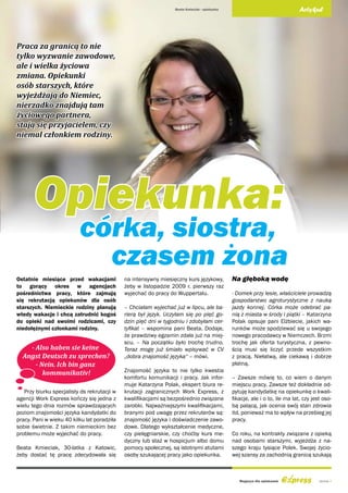Beata Kmieciak - opiekunka                                  Artykuł




Praca za granicą to nie
tylko wyzwanie zawodowe,
ale i wielka życiowa
zmiana. Opiekunki
osób starszych, które
wyjeżdżają do Niemiec,
nierzadko znajdują tam
życiowego partnera,
stają się przyjacielem, czy
niemal członkiem rodziny.




       Opiekunka:
                          córka, siostra,
                            czasem żona
Ostatnie miesiące przed wakacjami            na intensywny miesięczny kurs językowy,          Na głęboką wodę
to gorący okres w agencjach                  żeby w listopadzie 2009 r. pierwszy raz
pośrednictwa pracy, które zajmują            wyjechać do pracy do Wuppertalu.                 - Domek przy lesie, właściciele prowadzą
się rekrutacją opiekunów dla osób                                                             gospodarstwo agroturystyczne z nauką
starszych. Niemieckie rodziny planują        – Chciałam wyjechać już w lipcu, ale ba-         jazdy konnej. Córka może odebrać pa-
wtedy wakacje i chcą zatrudnić kogoś         rierą był język. Uczyłam się po pięć go-         nią z miasta w środy i piątki – Katarzyna
do opieki nad swoimi rodzicami, czy          dzin pięć dni w tygodniu i zdobyłam cer-         Polak opisuje pani Elżbiecie, jakich wa-
niedołężnymi członkami rodziny.              tyfikat – wspomina pani Beata. Dodaje,           runków może spodziewać się u swojego
                                             że prawdziwy egzamin zdała już na miej-          nowego pracodawcy w Niemczech. Brzmi
                                             scu. – Na początku było trochę trudno.           trochę jak oferta turystyczna, z pewno-
    - Also haben sie keine                   Teraz mogę już śmiało wpisywać w CV              ścią musi się liczyć przede wszystkim
  Angst Deutsch zu sprechen?                 „dobra znajomość języka“ – mówi.                 z pracą. Niełatwą, ale ciekawą i dobrze
      - Nein. Ich bin ganz                                                                    płatną.
         kommunikativ!                       Znajomość języka to nie tylko kwestia
                                             komfortu komunikacji i pracy. Jak infor-         – Zawsze mówię to, co wiem o danym
                                             muje Katarzyna Polak, ekspert biura re-          miejscu pracy. Zawsze też dokładnie od-
   Przy biurku specjalisty ds rekrutacji w   krutacji zagranicznych Work Express, z           pytuję kandydatkę na opiekunkę o kwali-
agencji Work Express kończy się jedna z      kwalifikacjami są bezpośrednio związane          fikacje, ale i o to, ile ma lat, czy jest oso-
wielu tego dnia rozmów sprawdzających        zarobki. Najważniejszymi kwalifikacjami,         bą palącą, jak ocenia swój stan zdrowia
poziom znajomości języka kandydatki do       branymi pod uwagę przez rekruterów są:           itd, ponieważ ma to wpływ na przebieg jej
pracy. Pani w wieku 40 kilku lat poradziła   znajomość języka i doświadczenie zawo-           pracy.
sobie świetnie. Z takim niemieckim bez       dowe. Dlatego wykształcenie medyczne,
problemu może wyjechać do pracy.             czy pielęgniarskie, czy choćby kurs me-          Co roku, na kontrakty związane z opieką
                                             dyczny lub staż w hospicjum albo domu            nad osobami starszymi, wyjeżdża z na-
Beata Kmieciak, 30-latka z Katowic,          pomocy społecznej, są istotnymi atutami          szego kraju tysiące Polek. Swojej życio-
żeby dostać tę pracę zdecydowała się         osoby szukającej pracy jako opiekunka.           wej szansy za zachodnią granicą szukają



                                                                                                 Magazyn dla opiekunek                strona 5
 