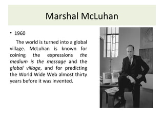 Marshal McLuhan
• 1960
The world is turned into a global
village. McLuhan is known for
coining the expressions the
medium is the message and the
global village, and for predicting
the World Wide Web almost thirty
years before it was invented.
 