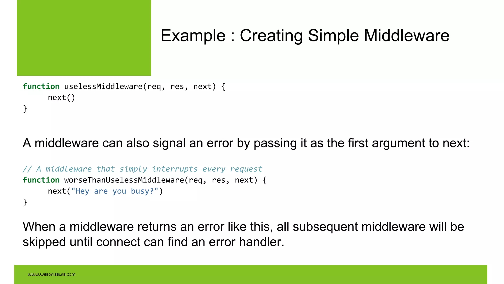 Example : Creating Simple Middleware
function uselessMiddleware(req, res, next) {
next()
}
A middleware can also signal an error by passing it as the first argument to next:
// A middleware that simply interrupts every request
function worseThanUselessMiddleware(req, res, next) {
next("Hey are you busy?")
}
When a middleware returns an error like this, all subsequent middleware will be
skipped until connect can find an error handler.
 