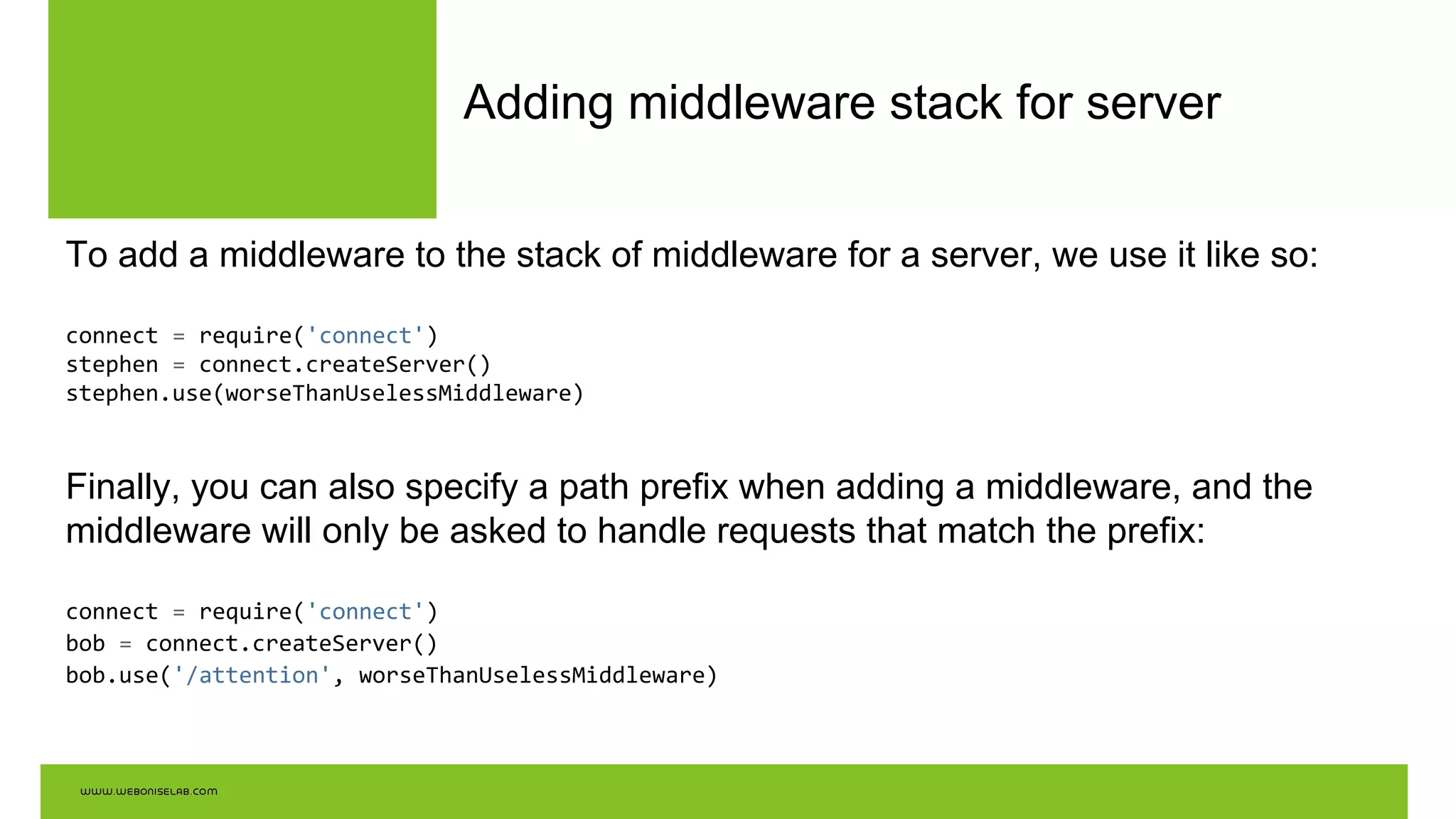 Adding middleware stack for server
To add a middleware to the stack of middleware for a server, we use it like so:
connect = require('connect')
stephen = connect.createServer()
stephen.use(worseThanUselessMiddleware)
Finally, you can also specify a path prefix when adding a middleware, and the
middleware will only be asked to handle requests that match the prefix:
connect = require('connect')
bob = connect.createServer()
bob.use('/attention', worseThanUselessMiddleware)
 