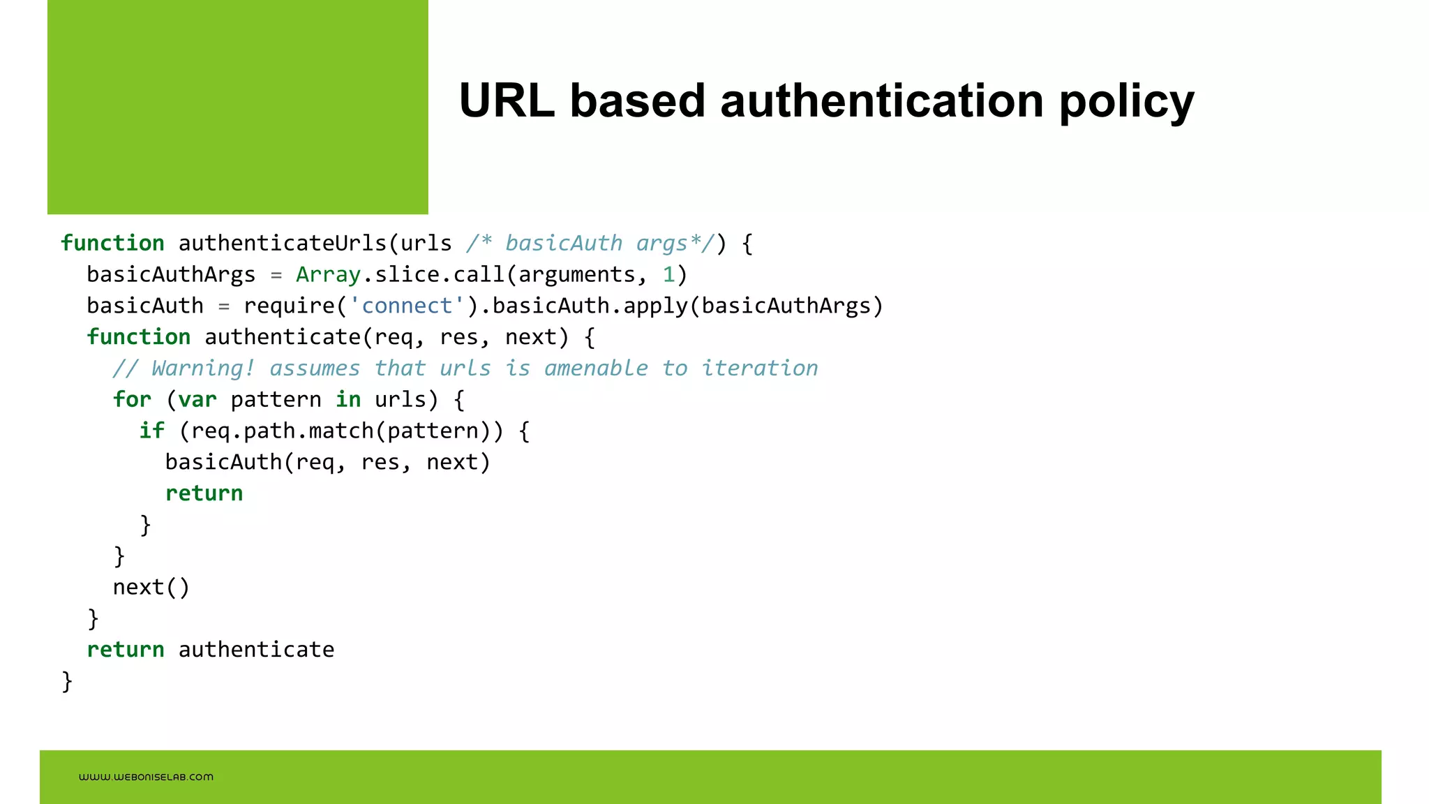 URL based authentication policy
function authenticateUrls(urls /* basicAuth args*/) {
basicAuthArgs = Array.slice.call(arguments, 1)
basicAuth = require('connect').basicAuth.apply(basicAuthArgs)
function authenticate(req, res, next) {
// Warning! assumes that urls is amenable to iteration
for (var pattern in urls) {
if (req.path.match(pattern)) {
basicAuth(req, res, next)
return
}
}
next()
}
return authenticate
}
 