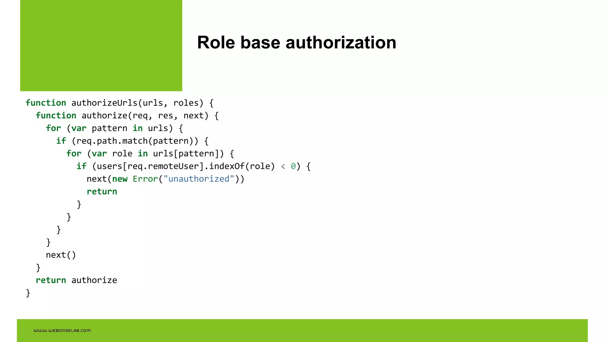 Role base authorization
function authorizeUrls(urls, roles) {
function authorize(req, res, next) {
for (var pattern in urls) {
if (req.path.match(pattern)) {
for (var role in urls[pattern]) {
if (users[req.remoteUser].indexOf(role) < 0) {
next(new Error("unauthorized"))
return
}
}
}
}
next()
}
return authorize
}
 