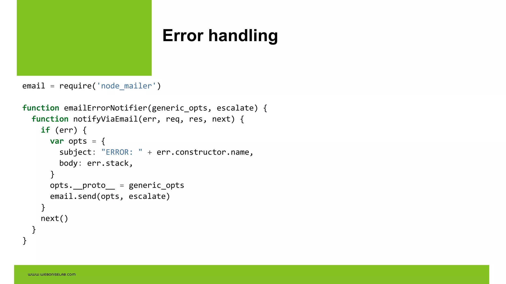 Error handling
email = require('node_mailer')
function emailErrorNotifier(generic_opts, escalate) {
function notifyViaEmail(err, req, res, next) {
if (err) {
var opts = {
subject: "ERROR: " + err.constructor.name,
body: err.stack,
}
opts.__proto__ = generic_opts
email.send(opts, escalate)
}
next()
}
}
 