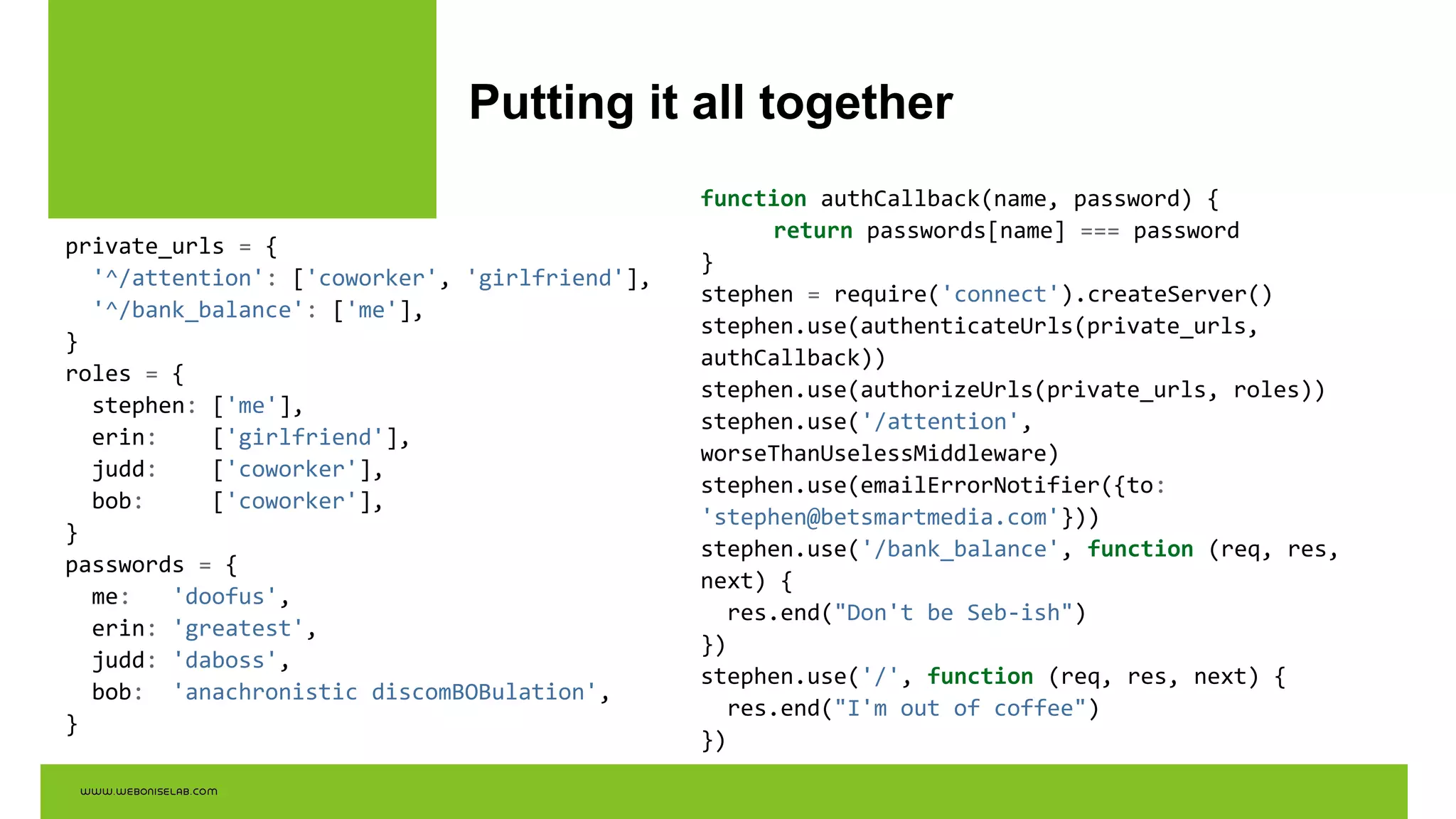 Putting it all together
private_urls = {
'^/attention': ['coworker', 'girlfriend'],
'^/bank_balance': ['me'],
}
roles = {
stephen: ['me'],
erin: ['girlfriend'],
judd: ['coworker'],
bob: ['coworker'],
}
passwords = {
me: 'doofus',
erin: 'greatest',
judd: 'daboss',
bob: 'anachronistic discomBOBulation',
}
function authCallback(name, password) {
return passwords[name] === password
}
stephen = require('connect').createServer()
stephen.use(authenticateUrls(private_urls,
authCallback))
stephen.use(authorizeUrls(private_urls, roles))
stephen.use('/attention',
worseThanUselessMiddleware)
stephen.use(emailErrorNotifier({to:
'stephen@betsmartmedia.com'}))
stephen.use('/bank_balance', function (req, res,
next) {
res.end("Don't be Seb-ish")
})
stephen.use('/', function (req, res, next) {
res.end("I'm out of coffee")
})
 