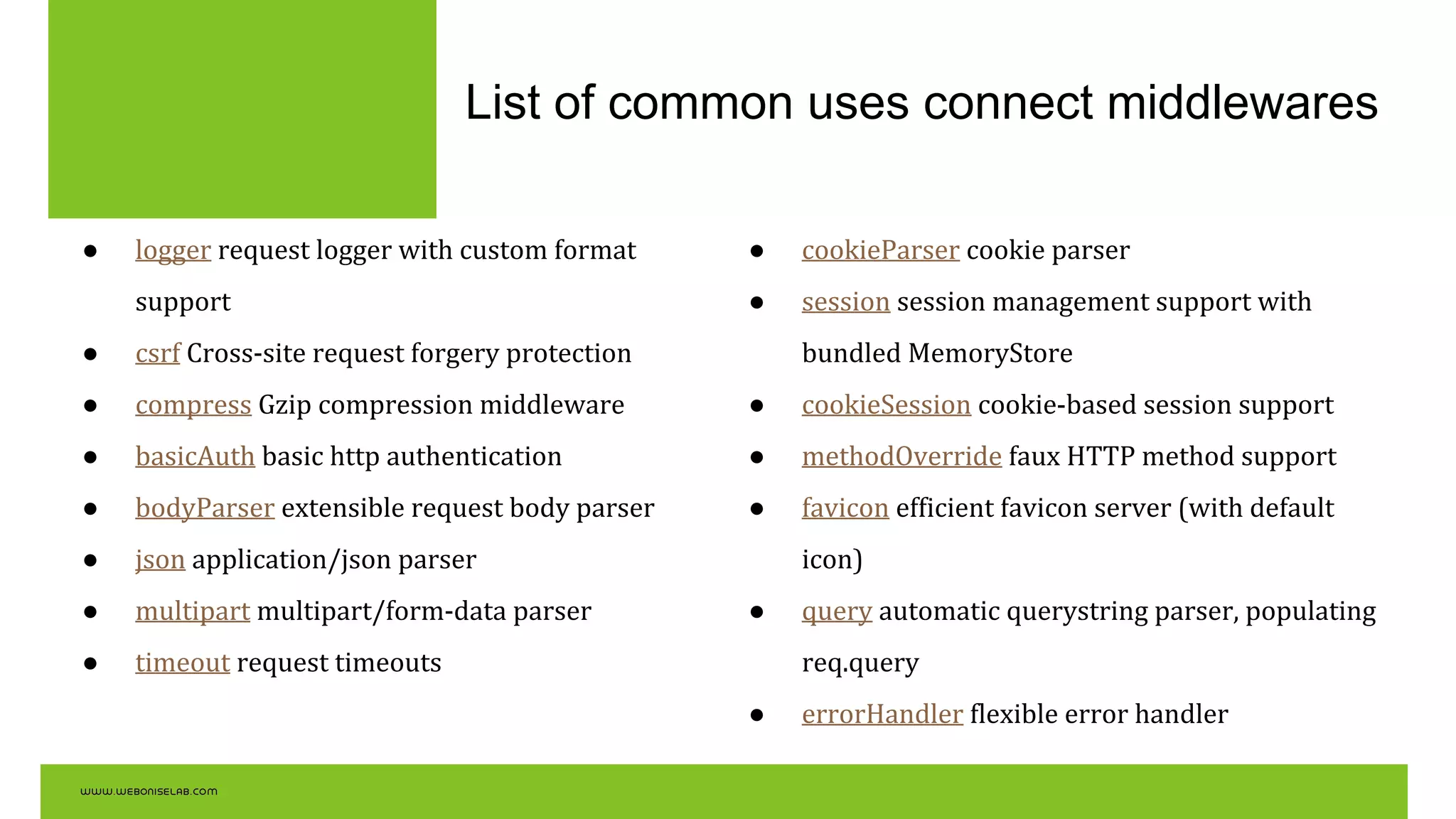 List of common uses connect middlewares
● logger request logger with custom format
support
● csrf Cross-site request forgery protection
● compress Gzip compression middleware
● basicAuth basic http authentication
● bodyParser extensible request body parser
● json application/json parser
● multipart multipart/form-data parser
● timeout request timeouts
● cookieParser cookie parser
● session session management support with
bundled MemoryStore
● cookieSession cookie-based session support
● methodOverride faux HTTP method support
● favicon efficient favicon server (with default
icon)
● query automatic querystring parser, populating
req.query
● errorHandler flexible error handler
 