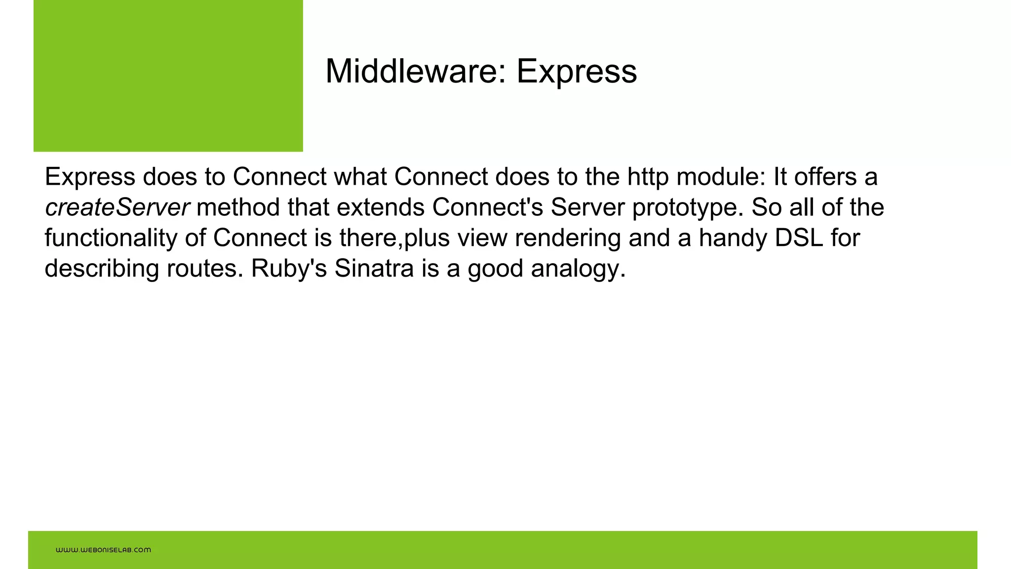 Middleware: Express
Express does to Connect what Connect does to the http module: It offers a
createServer method that extends Connect's Server prototype. So all of the
functionality of Connect is there,plus view rendering and a handy DSL for
describing routes. Ruby's Sinatra is a good analogy.
 