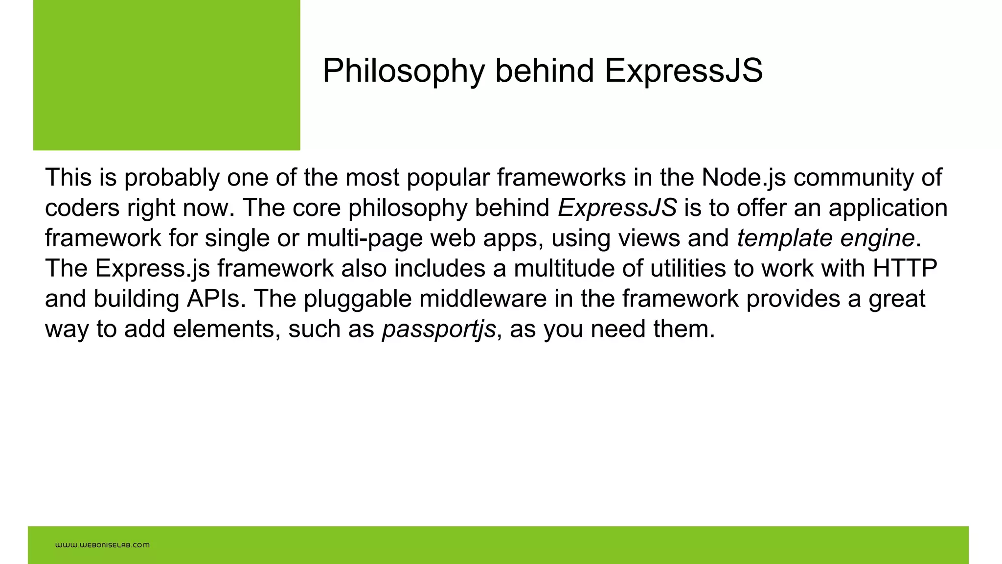 Philosophy behind ExpressJS
This is probably one of the most popular frameworks in the Node.js community of
coders right now. The core philosophy behind ExpressJS is to offer an application
framework for single or multi-page web apps, using views and template engine.
The Express.js framework also includes a multitude of utilities to work with HTTP
and building APIs. The pluggable middleware in the framework provides a great
way to add elements, such as passportjs, as you need them.
 