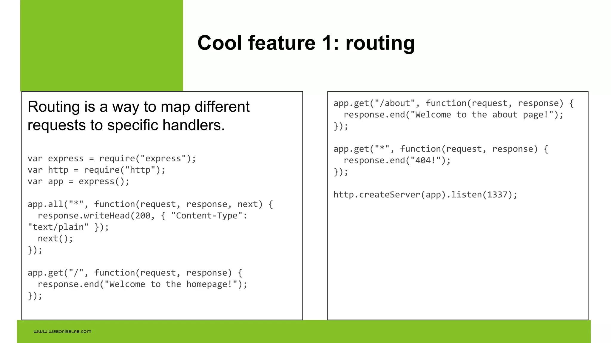 Cool feature 1: routing
Routing is a way to map different
requests to specific handlers.
var express = require("express");
var http = require("http");
var app = express();
app.all("*", function(request, response, next) {
response.writeHead(200, { "Content-Type":
"text/plain" });
next();
});
app.get("/", function(request, response) {
response.end("Welcome to the homepage!");
});
app.get("/about", function(request, response) {
response.end("Welcome to the about page!");
});
app.get("*", function(request, response) {
response.end("404!");
});
http.createServer(app).listen(1337);
 