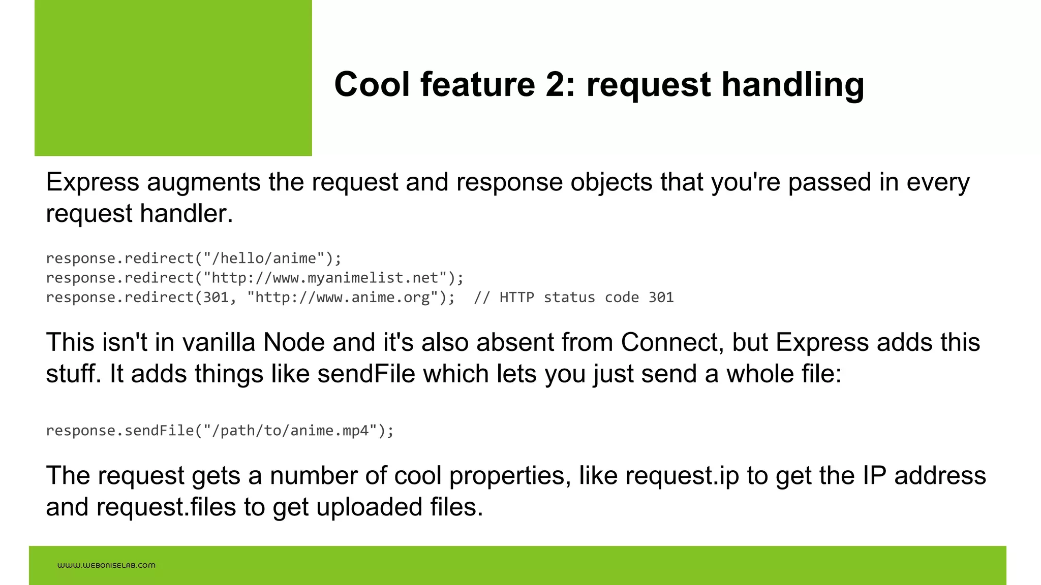 Cool feature 2: request handling
Express augments the request and response objects that you're passed in every
request handler.
response.redirect("/hello/anime");
response.redirect("http://www.myanimelist.net");
response.redirect(301, "http://www.anime.org"); // HTTP status code 301
This isn't in vanilla Node and it's also absent from Connect, but Express adds this
stuff. It adds things like sendFile which lets you just send a whole file:
response.sendFile("/path/to/anime.mp4");
The request gets a number of cool properties, like request.ip to get the IP address
and request.files to get uploaded files.
 