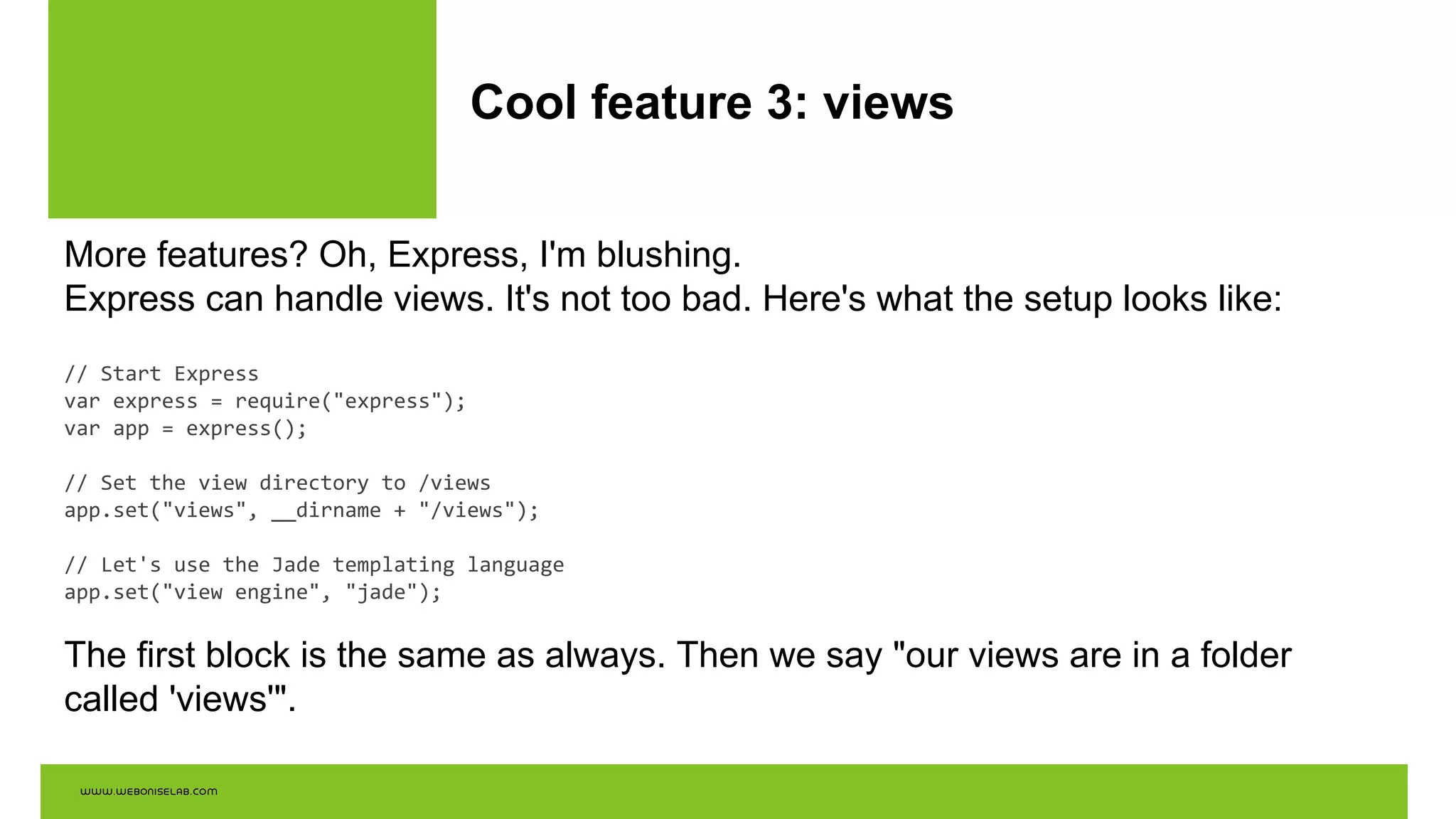 Cool feature 3: views
More features? Oh, Express, I'm blushing.
Express can handle views. It's not too bad. Here's what the setup looks like:
// Start Express
var express = require("express");
var app = express();
// Set the view directory to /views
app.set("views", __dirname + "/views");
// Let's use the Jade templating language
app.set("view engine", "jade");
The first block is the same as always. Then we say "our views are in a folder
called 'views'".
 