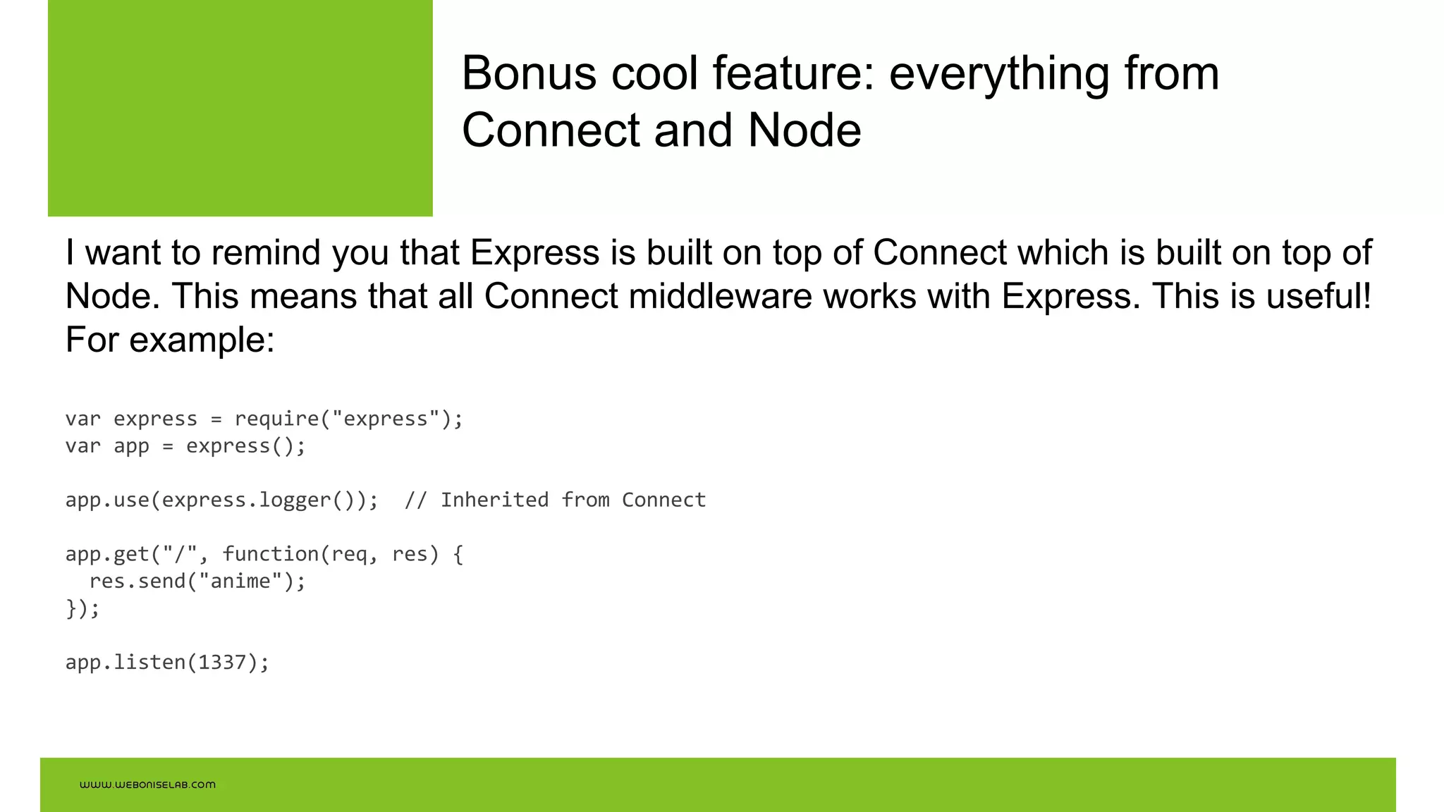 Bonus cool feature: everything from
Connect and Node
I want to remind you that Express is built on top of Connect which is built on top of
Node. This means that all Connect middleware works with Express. This is useful!
For example:
var express = require("express");
var app = express();
app.use(express.logger()); // Inherited from Connect
app.get("/", function(req, res) {
res.send("anime");
});
app.listen(1337);
 