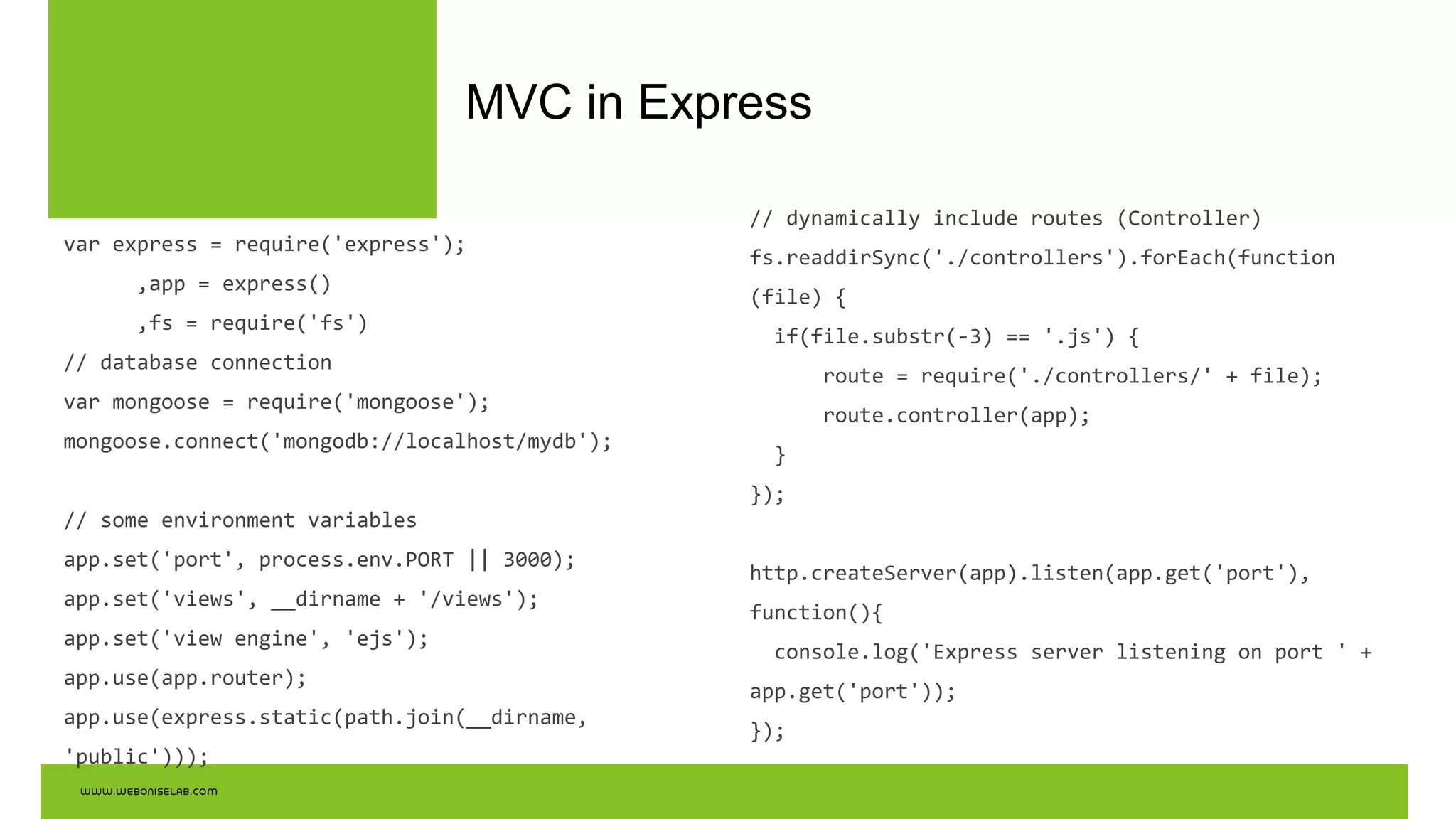 MVC in Express
var express = require('express');
,app = express()
,fs = require('fs')
// database connection
var mongoose = require('mongoose');
mongoose.connect('mongodb://localhost/mydb');
// some environment variables
app.set('port', process.env.PORT || 3000);
app.set('views', __dirname + '/views');
app.set('view engine', 'ejs');
app.use(app.router);
app.use(express.static(path.join(__dirname,
'public')));
// dynamically include routes (Controller)
fs.readdirSync('./controllers').forEach(function
(file) {
if(file.substr(-3) == '.js') {
route = require('./controllers/' + file);
route.controller(app);
}
});
http.createServer(app).listen(app.get('port'),
function(){
console.log('Express server listening on port ' +
app.get('port'));
});
 