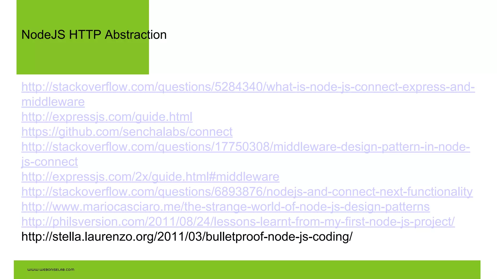 NodeJS HTTP Abstraction
http://stackoverflow.com/questions/5284340/what-is-node-js-connect-express-and-
middleware
http://expressjs.com/guide.html
https://github.com/senchalabs/connect
http://stackoverflow.com/questions/17750308/middleware-design-pattern-in-node-
js-connect
http://expressjs.com/2x/guide.html#middleware
http://stackoverflow.com/questions/6893876/nodejs-and-connect-next-functionality
http://www.mariocasciaro.me/the-strange-world-of-node-js-design-patterns
http://philsversion.com/2011/08/24/lessons-learnt-from-my-first-node-js-project/
http://stella.laurenzo.org/2011/03/bulletproof-node-js-coding/
 