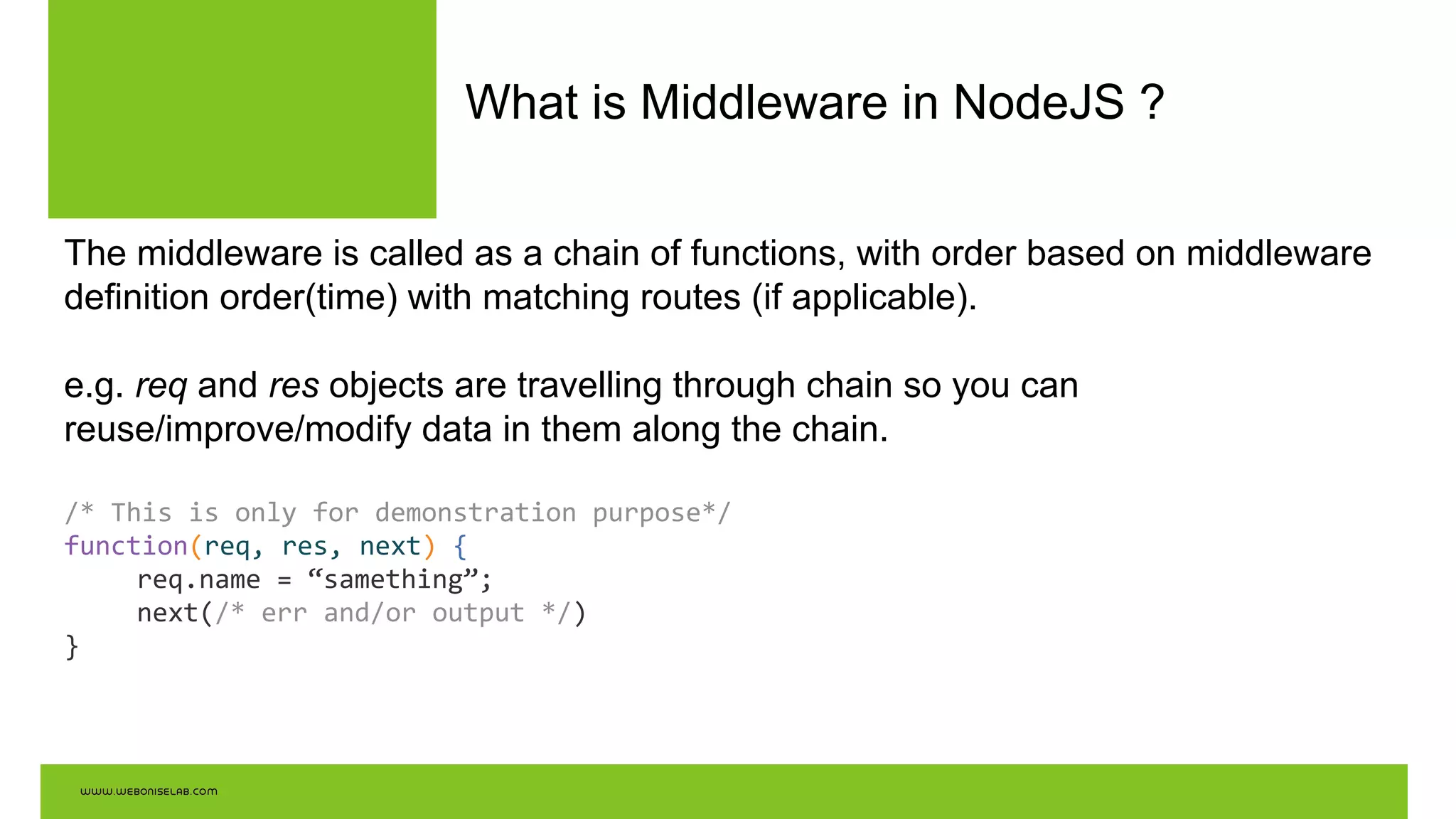 What is Middleware in NodeJS ?
The middleware is called as a chain of functions, with order based on middleware
definition order(time) with matching routes (if applicable).
e.g. req and res objects are travelling through chain so you can
reuse/improve/modify data in them along the chain.
/* This is only for demonstration purpose*/
function(req, res, next) {
req.name = “samething”;
next(/* err and/or output */)
}
 