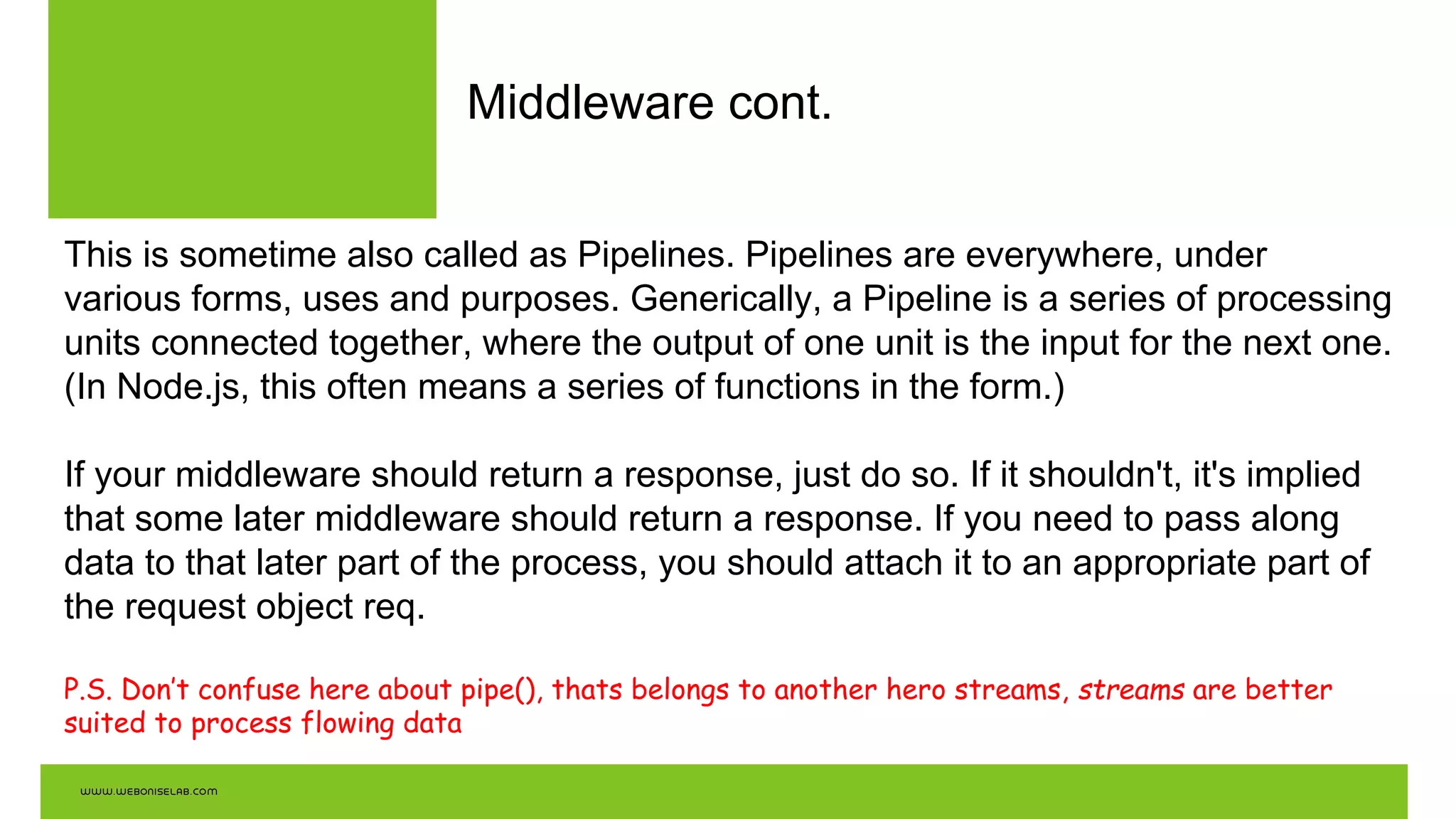 Middleware cont.
This is sometime also called as Pipelines. Pipelines are everywhere, under
various forms, uses and purposes. Generically, a Pipeline is a series of processing
units connected together, where the output of one unit is the input for the next one.
(In Node.js, this often means a series of functions in the form.)
If your middleware should return a response, just do so. If it shouldn't, it's implied
that some later middleware should return a response. If you need to pass along
data to that later part of the process, you should attach it to an appropriate part of
the request object req.
P.S. Don’t confuse here about pipe(), thats belongs to another hero streams, streams are better
suited to process flowing data
 