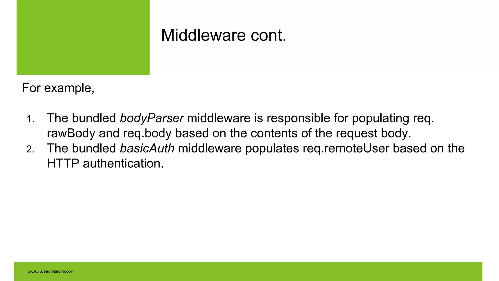 Middleware cont.
For example,
1. The bundled bodyParser middleware is responsible for populating req.
rawBody and req.body based on the contents of the request body.
2. The bundled basicAuth middleware populates req.remoteUser based on the
HTTP authentication.
 