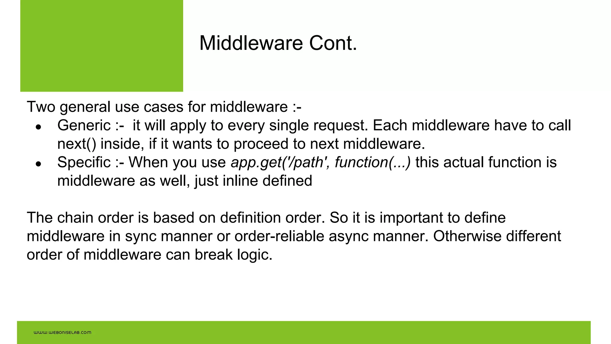 Middleware Cont.
Two general use cases for middleware :-
● Generic :- it will apply to every single request. Each middleware have to call
next() inside, if it wants to proceed to next middleware.
● Specific :- When you use app.get('/path', function(...) this actual function is
middleware as well, just inline defined
The chain order is based on definition order. So it is important to define
middleware in sync manner or order-reliable async manner. Otherwise different
order of middleware can break logic.
 