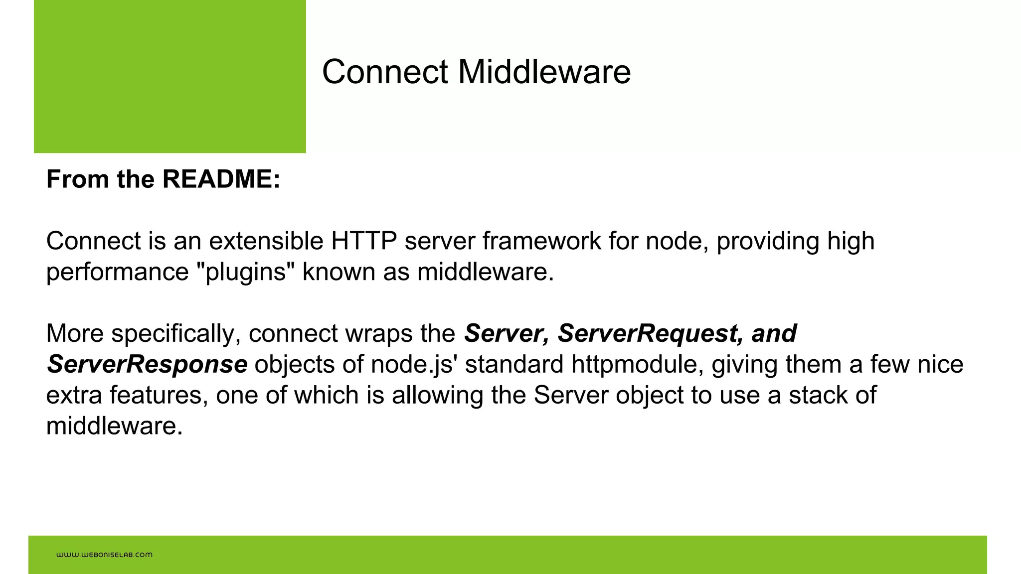 Connect Middleware
From the README:
Connect is an extensible HTTP server framework for node, providing high
performance "plugins" known as middleware.
More specifically, connect wraps the Server, ServerRequest, and
ServerResponse objects of node.js' standard httpmodule, giving them a few nice
extra features, one of which is allowing the Server object to use a stack of
middleware.
 