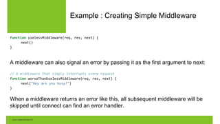 Example : Creating Simple Middleware
function uselessMiddleware(req, res, next) {
next()
}
A middleware can also signal an error by passing it as the first argument to next:
// A middleware that simply interrupts every request
function worseThanUselessMiddleware(req, res, next) {
next("Hey are you busy?")
}
When a middleware returns an error like this, all subsequent middleware will be
skipped until connect can find an error handler.
 