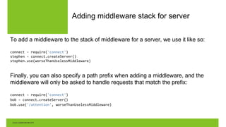 Adding middleware stack for server
To add a middleware to the stack of middleware for a server, we use it like so:
connect = require('connect')
stephen = connect.createServer()
stephen.use(worseThanUselessMiddleware)
Finally, you can also specify a path prefix when adding a middleware, and the
middleware will only be asked to handle requests that match the prefix:
connect = require('connect')
bob = connect.createServer()
bob.use('/attention', worseThanUselessMiddleware)
 