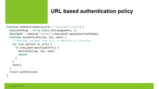 URL based authentication policy
function authenticateUrls(urls /* basicAuth args*/) {
basicAuthArgs = Array.slice.call(arguments, 1)
basicAuth = require('connect').basicAuth.apply(basicAuthArgs)
function authenticate(req, res, next) {
// Warning! assumes that urls is amenable to iteration
for (var pattern in urls) {
if (req.path.match(pattern)) {
basicAuth(req, res, next)
return
}
}
next()
}
return authenticate
}
 