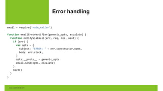 Error handling
email = require('node_mailer')
function emailErrorNotifier(generic_opts, escalate) {
function notifyViaEmail(err, req, res, next) {
if (err) {
var opts = {
subject: "ERROR: " + err.constructor.name,
body: err.stack,
}
opts.__proto__ = generic_opts
email.send(opts, escalate)
}
next()
}
}
 
