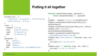 Putting it all together
private_urls = {
'^/attention': ['coworker', 'girlfriend'],
'^/bank_balance': ['me'],
}
roles = {
stephen: ['me'],
erin: ['girlfriend'],
judd: ['coworker'],
bob: ['coworker'],
}
passwords = {
me: 'doofus',
erin: 'greatest',
judd: 'daboss',
bob: 'anachronistic discomBOBulation',
}
function authCallback(name, password) {
return passwords[name] === password
}
stephen = require('connect').createServer()
stephen.use(authenticateUrls(private_urls,
authCallback))
stephen.use(authorizeUrls(private_urls, roles))
stephen.use('/attention',
worseThanUselessMiddleware)
stephen.use(emailErrorNotifier({to:
'stephen@betsmartmedia.com'}))
stephen.use('/bank_balance', function (req, res,
next) {
res.end("Don't be Seb-ish")
})
stephen.use('/', function (req, res, next) {
res.end("I'm out of coffee")
})
 