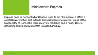 Middleware: Express
Express does to Connect what Connect does to the http module: It offers a
createServer method that extends Connect's Server prototype. So all of the
functionality of Connect is there,plus view rendering and a handy DSL for
describing routes. Ruby's Sinatra is a good analogy.
 