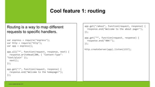 Cool feature 1: routing
Routing is a way to map different
requests to specific handlers.
var express = require("express");
var http = require("http");
var app = express();
app.all("*", function(request, response, next) {
response.writeHead(200, { "Content-Type":
"text/plain" });
next();
});
app.get("/", function(request, response) {
response.end("Welcome to the homepage!");
});
app.get("/about", function(request, response) {
response.end("Welcome to the about page!");
});
app.get("*", function(request, response) {
response.end("404!");
});
http.createServer(app).listen(1337);
 