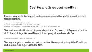 Cool feature 2: request handling
Express augments the request and response objects that you're passed in every
request handler.
response.redirect("/hello/anime");
response.redirect("http://www.myanimelist.net");
response.redirect(301, "http://www.anime.org"); // HTTP status code 301
This isn't in vanilla Node and it's also absent from Connect, but Express adds this
stuff. It adds things like sendFile which lets you just send a whole file:
response.sendFile("/path/to/anime.mp4");
The request gets a number of cool properties, like request.ip to get the IP address
and request.files to get uploaded files.
 