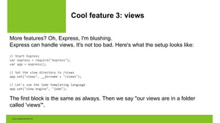 Cool feature 3: views
More features? Oh, Express, I'm blushing.
Express can handle views. It's not too bad. Here's what the setup looks like:
// Start Express
var express = require("express");
var app = express();
// Set the view directory to /views
app.set("views", __dirname + "/views");
// Let's use the Jade templating language
app.set("view engine", "jade");
The first block is the same as always. Then we say "our views are in a folder
called 'views'".
 