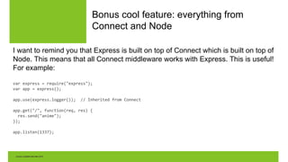 Bonus cool feature: everything from
Connect and Node
I want to remind you that Express is built on top of Connect which is built on top of
Node. This means that all Connect middleware works with Express. This is useful!
For example:
var express = require("express");
var app = express();
app.use(express.logger()); // Inherited from Connect
app.get("/", function(req, res) {
res.send("anime");
});
app.listen(1337);
 