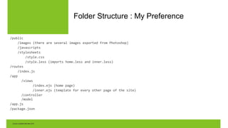 Folder Structure : My Preference
/public
/images (there are several images exported from Photoshop)
/javascripts
/stylesheets
/style.css
/style.less (imports home.less and inner.less)
/routes
/index.js
/app
/views
/index.ejs (home page)
/inner.ejs (template for every other page of the site)
/controller
/model
/app.js
/package.json
 