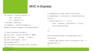 MVC in Express
var express = require('express');
,app = express()
,fs = require('fs')
// database connection
var mongoose = require('mongoose');
mongoose.connect('mongodb://localhost/mydb');
// some environment variables
app.set('port', process.env.PORT || 3000);
app.set('views', __dirname + '/views');
app.set('view engine', 'ejs');
app.use(app.router);
app.use(express.static(path.join(__dirname,
'public')));
// dynamically include routes (Controller)
fs.readdirSync('./controllers').forEach(function
(file) {
if(file.substr(-3) == '.js') {
route = require('./controllers/' + file);
route.controller(app);
}
});
http.createServer(app).listen(app.get('port'),
function(){
console.log('Express server listening on port ' +
app.get('port'));
});
 