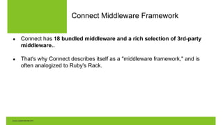 Connect Middleware Framework
● Connect has 18 bundled middleware and a rich selection of 3rd-party
middleware..
● That's why Connect describes itself as a "middleware framework," and is
often analogized to Ruby's Rack.
 