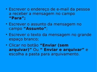 
    Escrever o endereço de e-mail da pessoa
    a receber a mensagem no campo
    “Para”;

    Escrever o assunto da mensagem no
    campo “Assunto”;

    Escrever o texto da mensagem no grande
    espaço branco;

    Clicar no botão “Enviar (sem
    arquivar)” Ou “ Enviar e arquivar” e
    escolha a pasta para arquivamento.
 