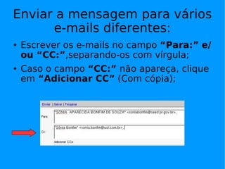 Enviar a mensagem para vários
      e-mails diferentes:
   Escrever os e-mails no campo “Para:” e/
    ou “CC:”,separando-os com vírgula;
   Caso o campo “CC:” não apareça, clique
    em “Adicionar CC” (Com cópia);
 